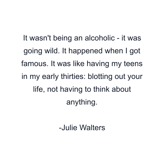 It wasn't being an alcoholic - it was going wild. It happened when I got famous. It was like having my teens in my early thirties: blotting out your life, not having to think about anything.