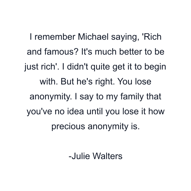 I remember Michael saying, 'Rich and famous? It's much better to be just rich'. I didn't quite get it to begin with. But he's right. You lose anonymity. I say to my family that you've no idea until you lose it how precious anonymity is.