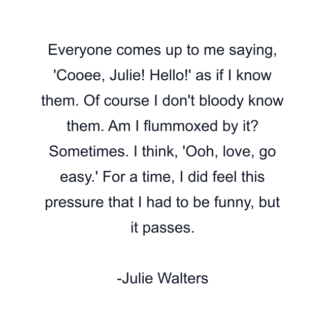 Everyone comes up to me saying, 'Cooee, Julie! Hello!' as if I know them. Of course I don't bloody know them. Am I flummoxed by it? Sometimes. I think, 'Ooh, love, go easy.' For a time, I did feel this pressure that I had to be funny, but it passes.