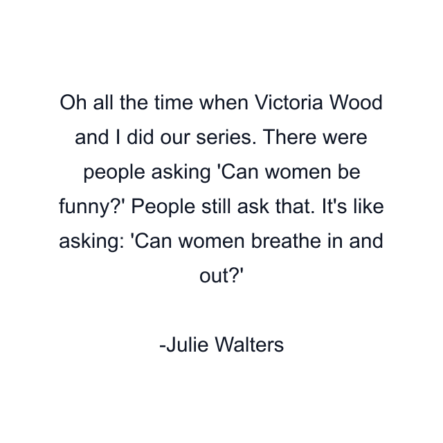 Oh all the time when Victoria Wood and I did our series. There were people asking 'Can women be funny?' People still ask that. It's like asking: 'Can women breathe in and out?'