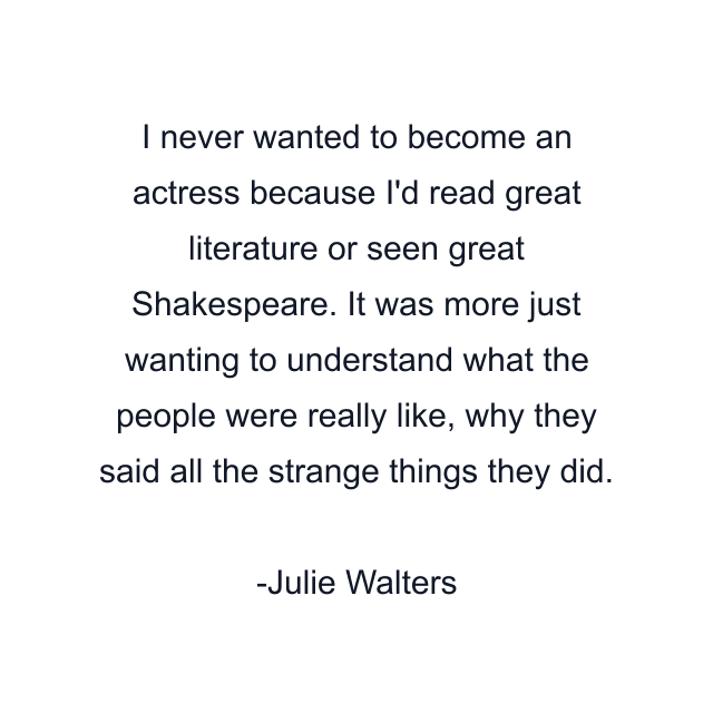 I never wanted to become an actress because I'd read great literature or seen great Shakespeare. It was more just wanting to understand what the people were really like, why they said all the strange things they did.