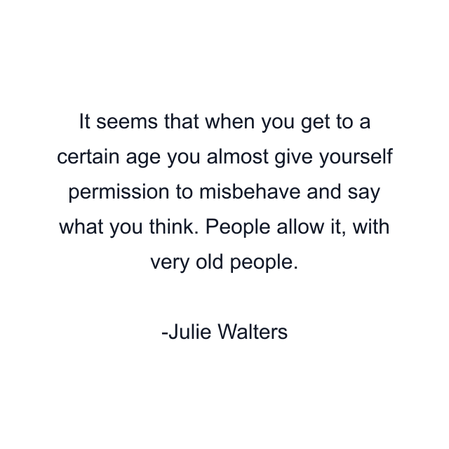 It seems that when you get to a certain age you almost give yourself permission to misbehave and say what you think. People allow it, with very old people.