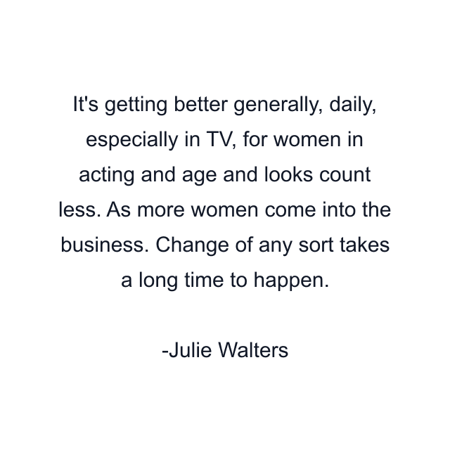 It's getting better generally, daily, especially in TV, for women in acting and age and looks count less. As more women come into the business. Change of any sort takes a long time to happen.