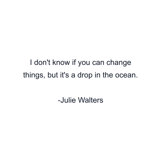 I don't know if you can change things, but it's a drop in the ocean.