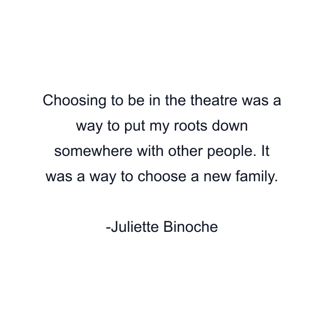 Choosing to be in the theatre was a way to put my roots down somewhere with other people. It was a way to choose a new family.