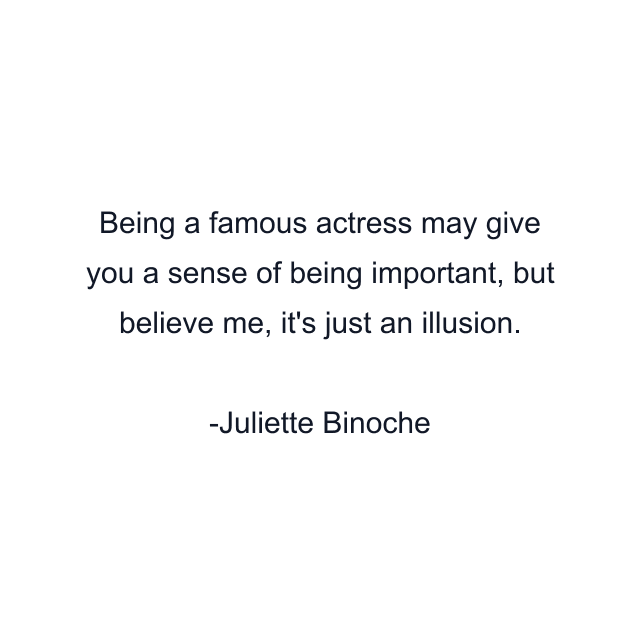 Being a famous actress may give you a sense of being important, but believe me, it's just an illusion.