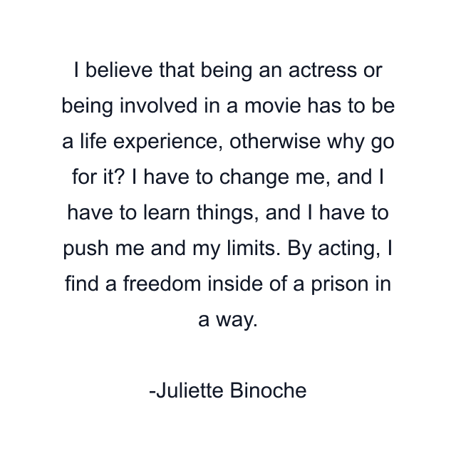 I believe that being an actress or being involved in a movie has to be a life experience, otherwise why go for it? I have to change me, and I have to learn things, and I have to push me and my limits. By acting, I find a freedom inside of a prison in a way.