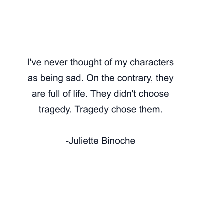 I've never thought of my characters as being sad. On the contrary, they are full of life. They didn't choose tragedy. Tragedy chose them.