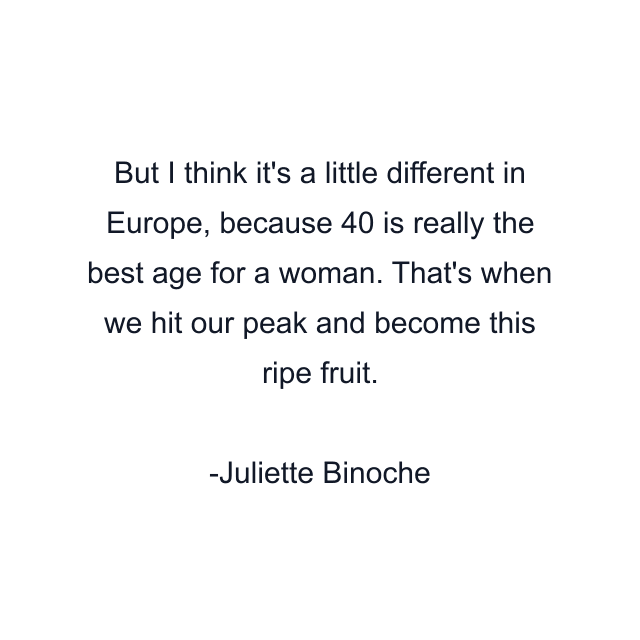 But I think it's a little different in Europe, because 40 is really the best age for a woman. That's when we hit our peak and become this ripe fruit.