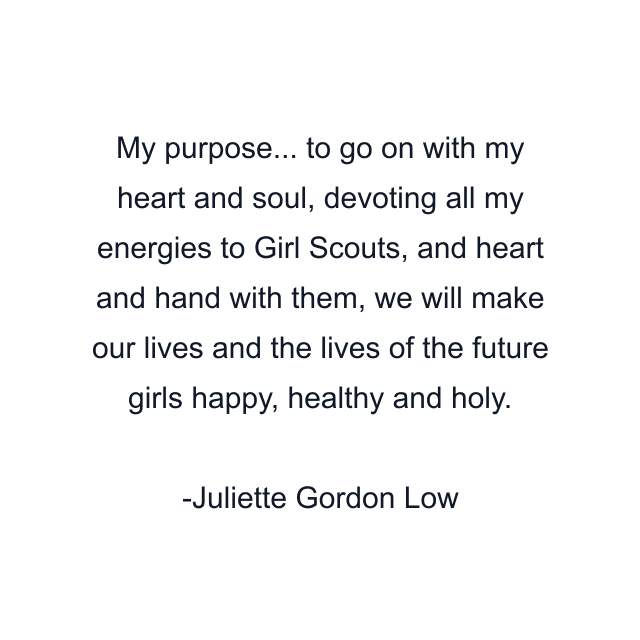 My purpose... to go on with my heart and soul, devoting all my energies to Girl Scouts, and heart and hand with them, we will make our lives and the lives of the future girls happy, healthy and holy.