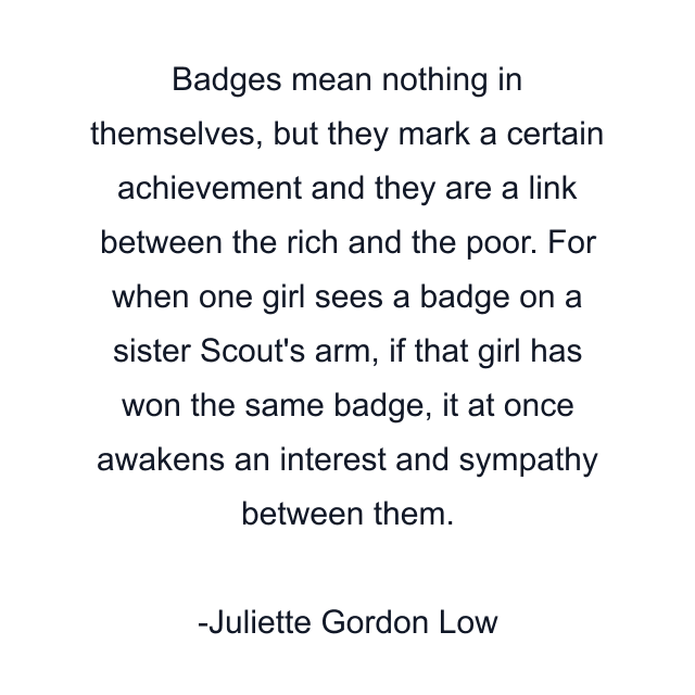 Badges mean nothing in themselves, but they mark a certain achievement and they are a link between the rich and the poor. For when one girl sees a badge on a sister Scout's arm, if that girl has won the same badge, it at once awakens an interest and sympathy between them.