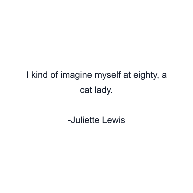 I kind of imagine myself at eighty, a cat lady.