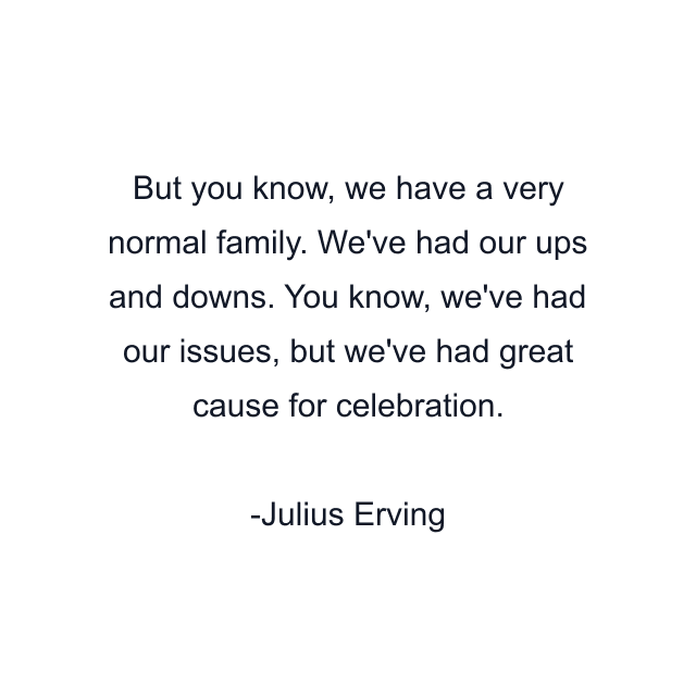 But you know, we have a very normal family. We've had our ups and downs. You know, we've had our issues, but we've had great cause for celebration.