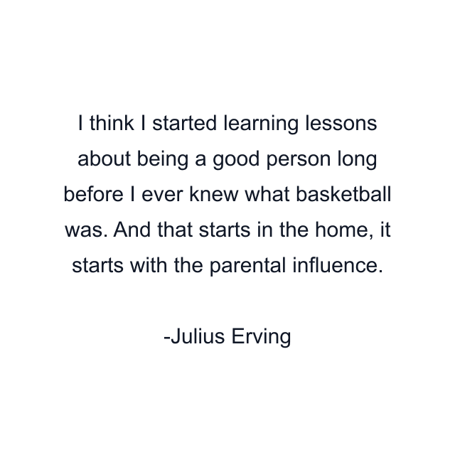 I think I started learning lessons about being a good person long before I ever knew what basketball was. And that starts in the home, it starts with the parental influence.