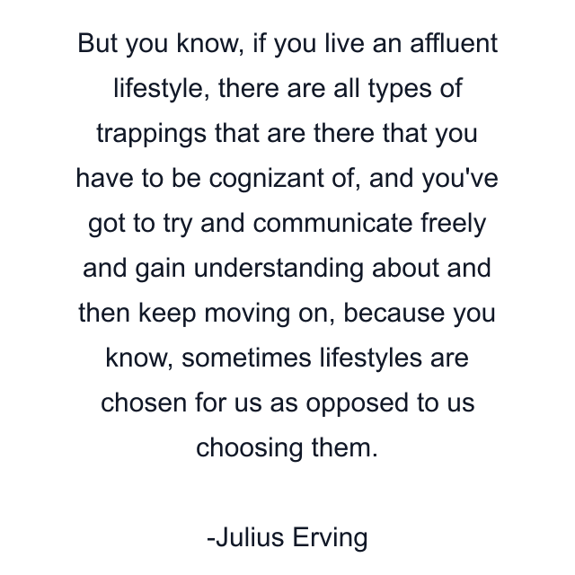 But you know, if you live an affluent lifestyle, there are all types of trappings that are there that you have to be cognizant of, and you've got to try and communicate freely and gain understanding about and then keep moving on, because you know, sometimes lifestyles are chosen for us as opposed to us choosing them.