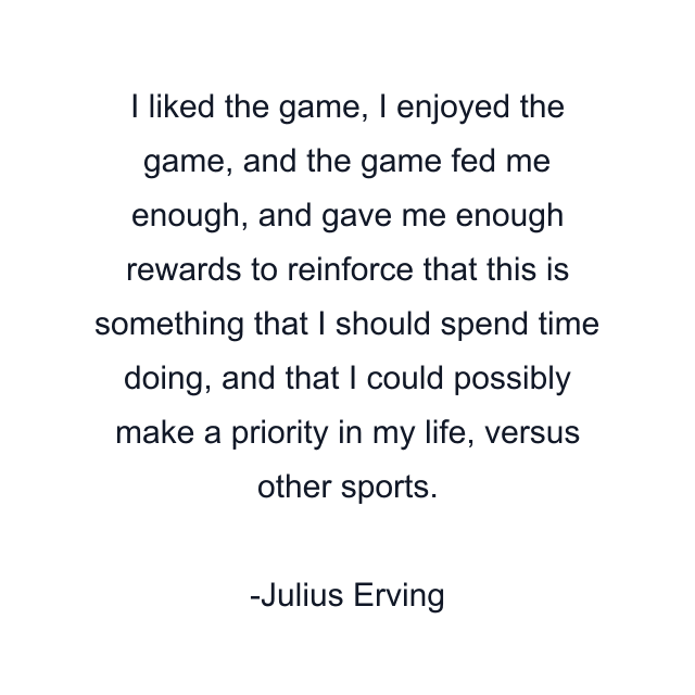 I liked the game, I enjoyed the game, and the game fed me enough, and gave me enough rewards to reinforce that this is something that I should spend time doing, and that I could possibly make a priority in my life, versus other sports.