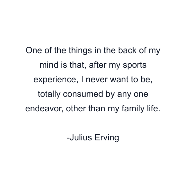 One of the things in the back of my mind is that, after my sports experience, I never want to be, totally consumed by any one endeavor, other than my family life.