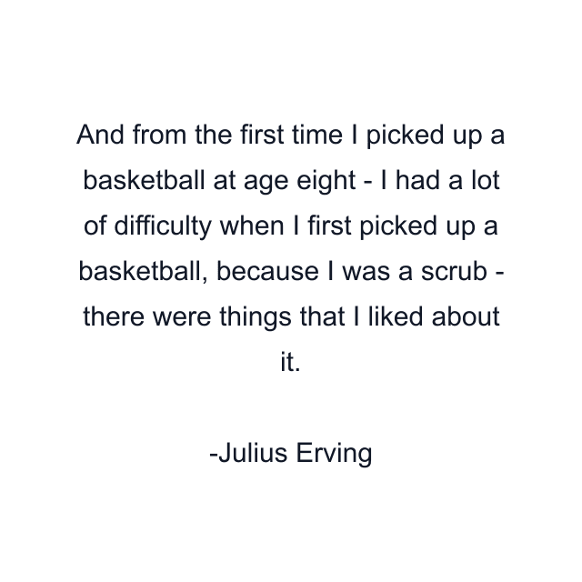 And from the first time I picked up a basketball at age eight - I had a lot of difficulty when I first picked up a basketball, because I was a scrub - there were things that I liked about it.