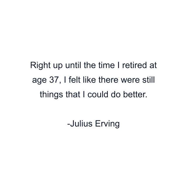 Right up until the time I retired at age 37, I felt like there were still things that I could do better.