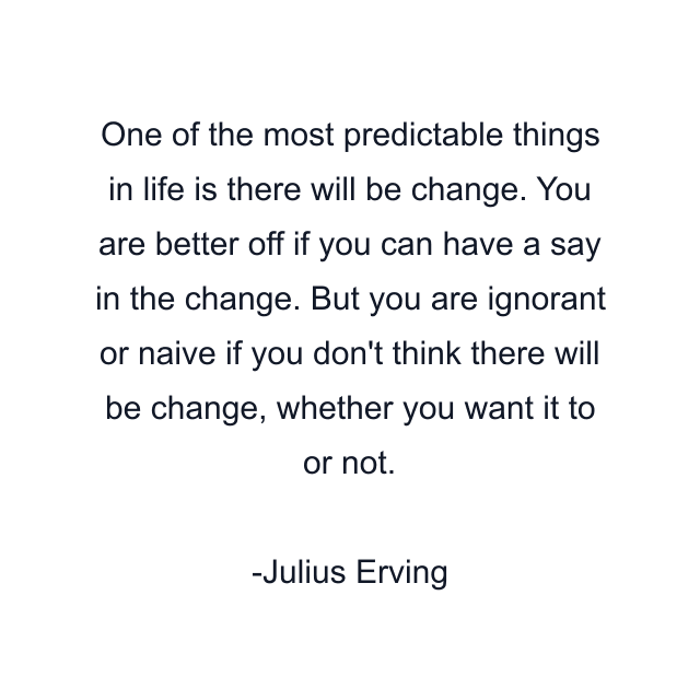 One of the most predictable things in life is there will be change. You are better off if you can have a say in the change. But you are ignorant or naive if you don't think there will be change, whether you want it to or not.