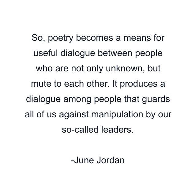 So, poetry becomes a means for useful dialogue between people who are not only unknown, but mute to each other. It produces a dialogue among people that guards all of us against manipulation by our so-called leaders.