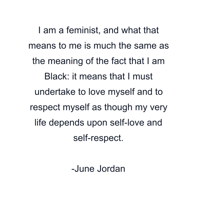 I am a feminist, and what that means to me is much the same as the meaning of the fact that I am Black: it means that I must undertake to love myself and to respect myself as though my very life depends upon self-love and self-respect.