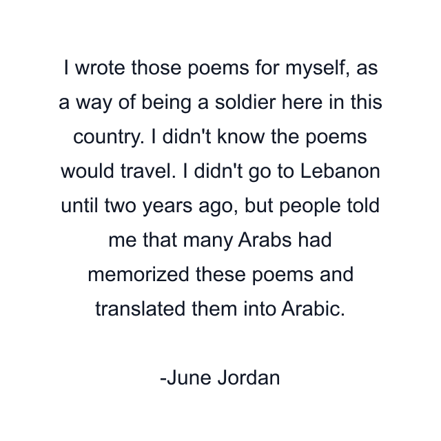 I wrote those poems for myself, as a way of being a soldier here in this country. I didn't know the poems would travel. I didn't go to Lebanon until two years ago, but people told me that many Arabs had memorized these poems and translated them into Arabic.