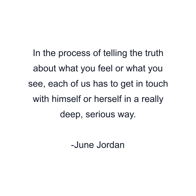 In the process of telling the truth about what you feel or what you see, each of us has to get in touch with himself or herself in a really deep, serious way.