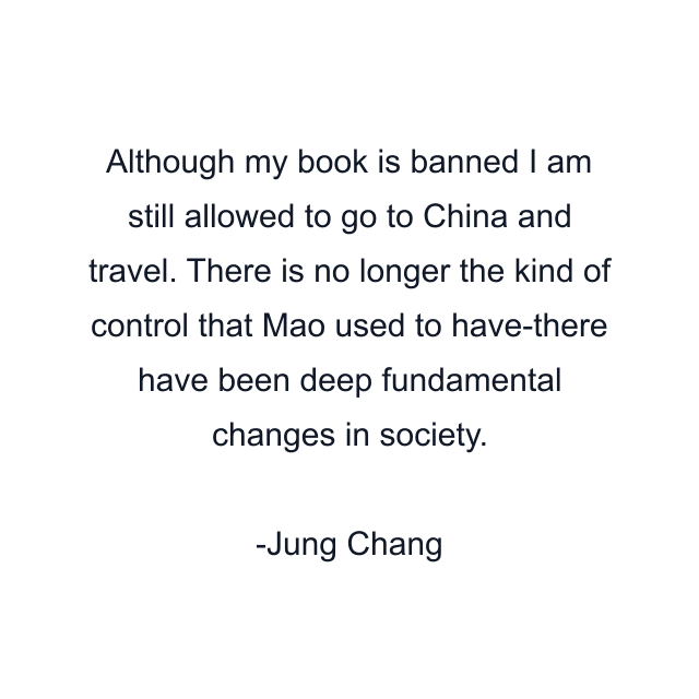 Although my book is banned I am still allowed to go to China and travel. There is no longer the kind of control that Mao used to have-there have been deep fundamental changes in society.