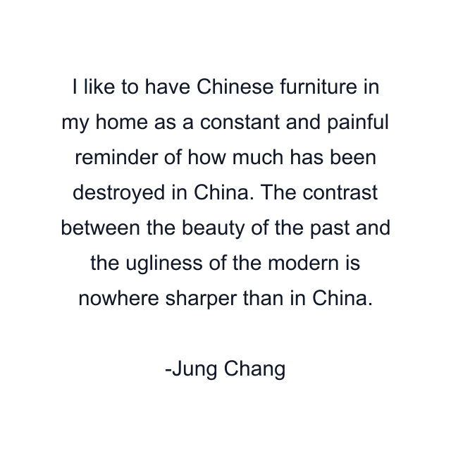 I like to have Chinese furniture in my home as a constant and painful reminder of how much has been destroyed in China. The contrast between the beauty of the past and the ugliness of the modern is nowhere sharper than in China.