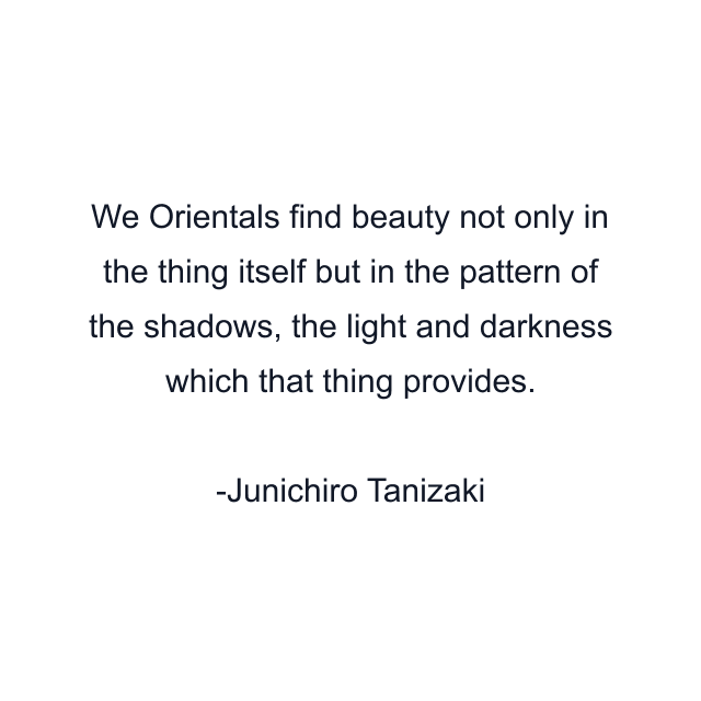 We Orientals find beauty not only in the thing itself but in the pattern of the shadows, the light and darkness which that thing provides.