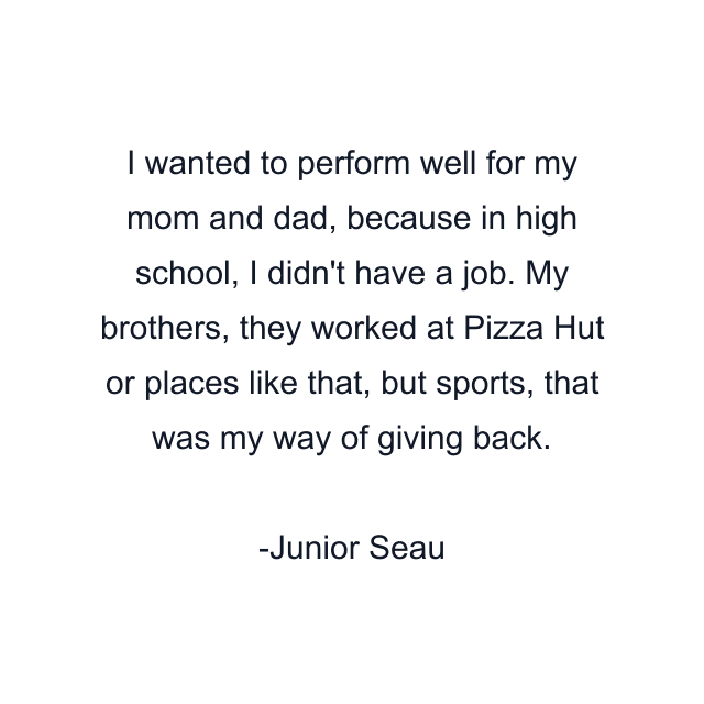 I wanted to perform well for my mom and dad, because in high school, I didn't have a job. My brothers, they worked at Pizza Hut or places like that, but sports, that was my way of giving back.