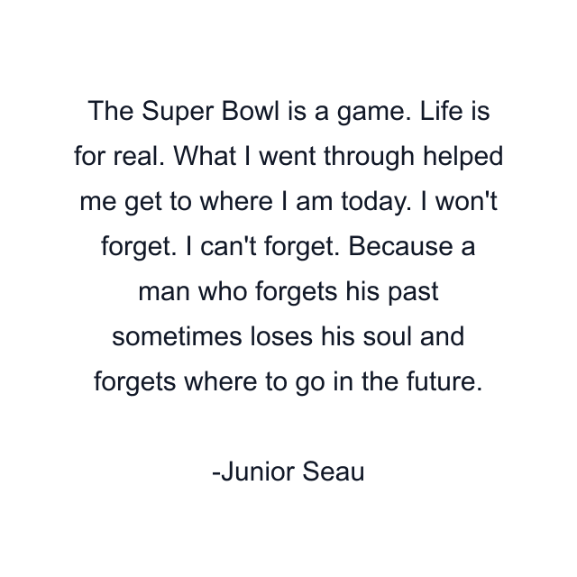 The Super Bowl is a game. Life is for real. What I went through helped me get to where I am today. I won't forget. I can't forget. Because a man who forgets his past sometimes loses his soul and forgets where to go in the future.