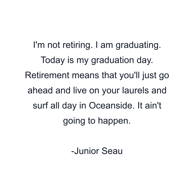 I'm not retiring. I am graduating. Today is my graduation day. Retirement means that you'll just go ahead and live on your laurels and surf all day in Oceanside. It ain't going to happen.