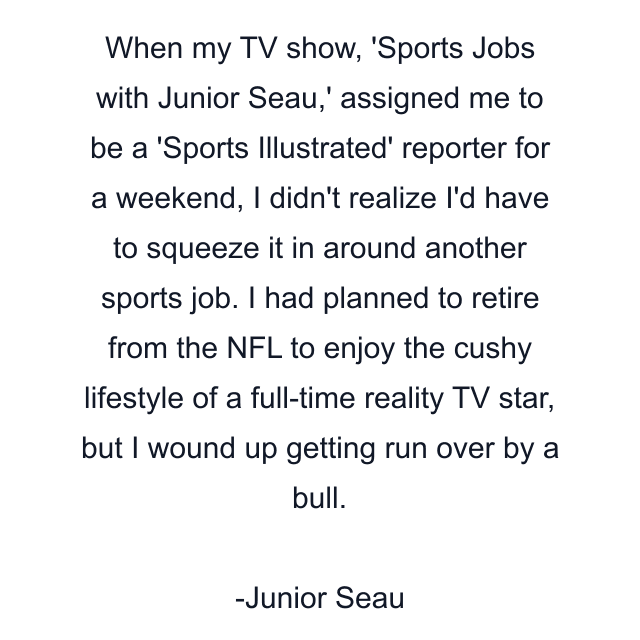 When my TV show, 'Sports Jobs with Junior Seau,' assigned me to be a 'Sports Illustrated' reporter for a weekend, I didn't realize I'd have to squeeze it in around another sports job. I had planned to retire from the NFL to enjoy the cushy lifestyle of a full-time reality TV star, but I wound up getting run over by a bull.