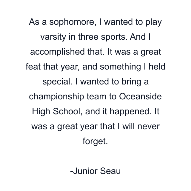 As a sophomore, I wanted to play varsity in three sports. And I accomplished that. It was a great feat that year, and something I held special. I wanted to bring a championship team to Oceanside High School, and it happened. It was a great year that I will never forget.