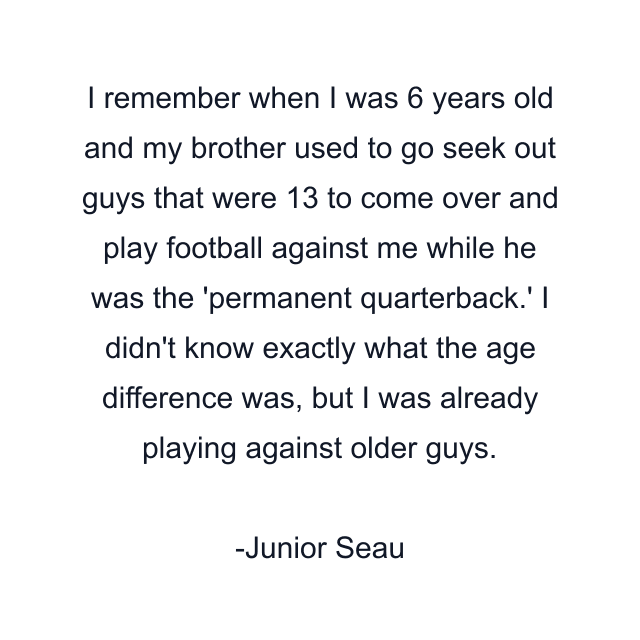 I remember when I was 6 years old and my brother used to go seek out guys that were 13 to come over and play football against me while he was the 'permanent quarterback.' I didn't know exactly what the age difference was, but I was already playing against older guys.