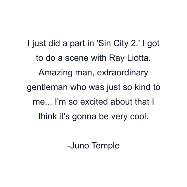 I just did a part in 'Sin City 2.' I got to do a scene with Ray Liotta. Amazing man, extraordinary gentleman who was just so kind to me... I'm so excited about that I think it's gonna be very cool.