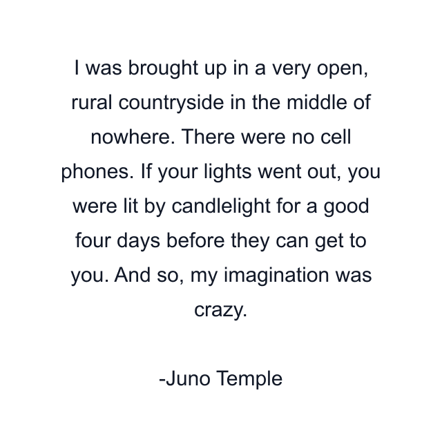 I was brought up in a very open, rural countryside in the middle of nowhere. There were no cell phones. If your lights went out, you were lit by candlelight for a good four days before they can get to you. And so, my imagination was crazy.