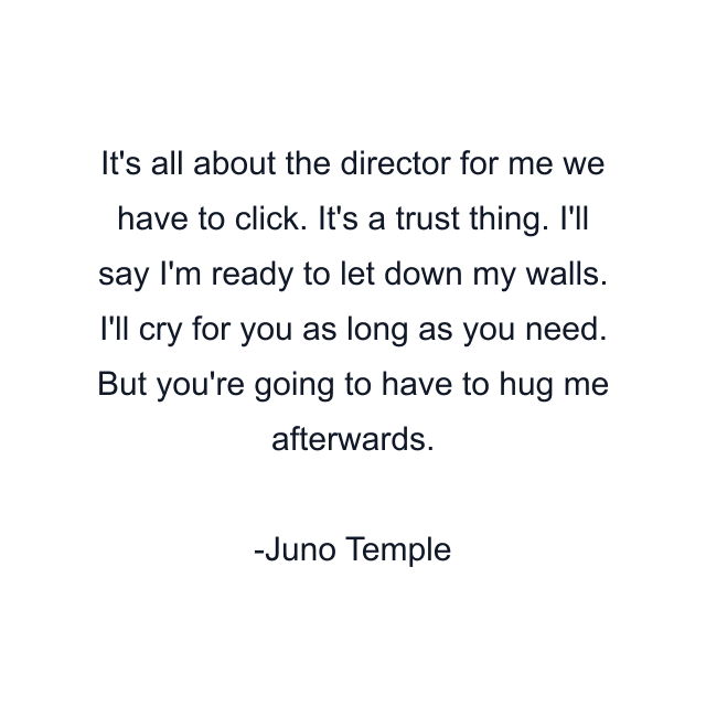 It's all about the director for me we have to click. It's a trust thing. I'll say I'm ready to let down my walls. I'll cry for you as long as you need. But you're going to have to hug me afterwards.