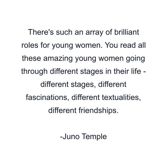 There's such an array of brilliant roles for young women. You read all these amazing young women going through different stages in their life - different stages, different fascinations, different textualities, different friendships.