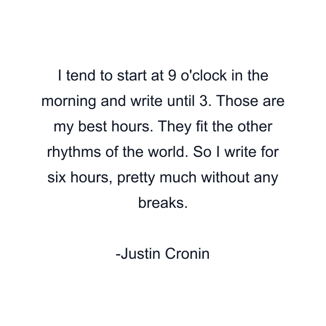 I tend to start at 9 o'clock in the morning and write until 3. Those are my best hours. They fit the other rhythms of the world. So I write for six hours, pretty much without any breaks.