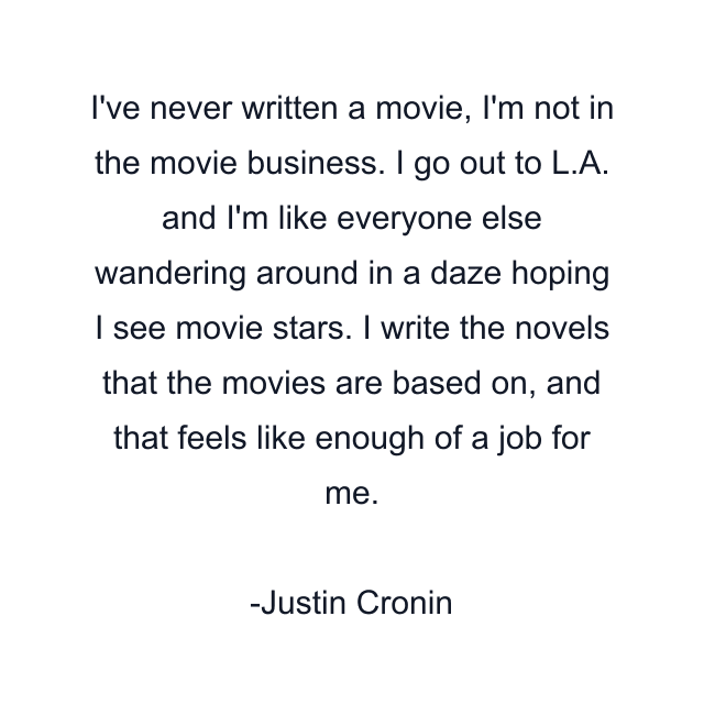 I've never written a movie, I'm not in the movie business. I go out to L.A. and I'm like everyone else wandering around in a daze hoping I see movie stars. I write the novels that the movies are based on, and that feels like enough of a job for me.