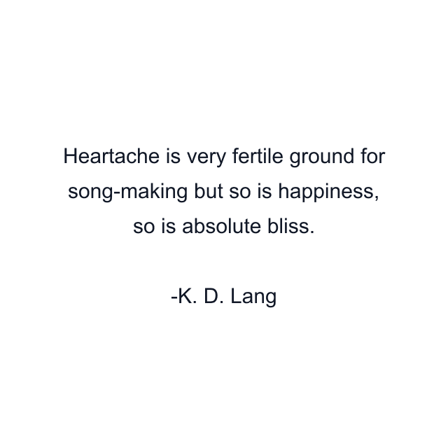 Heartache is very fertile ground for song-making but so is happiness, so is absolute bliss.