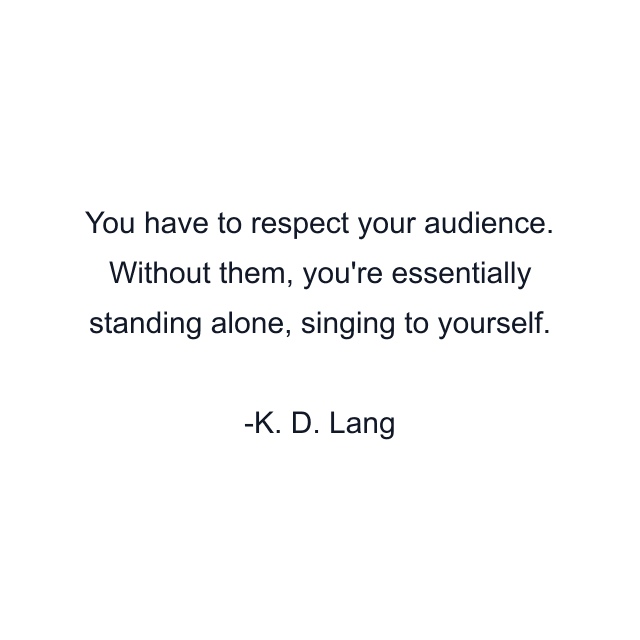 You have to respect your audience. Without them, you're essentially standing alone, singing to yourself.