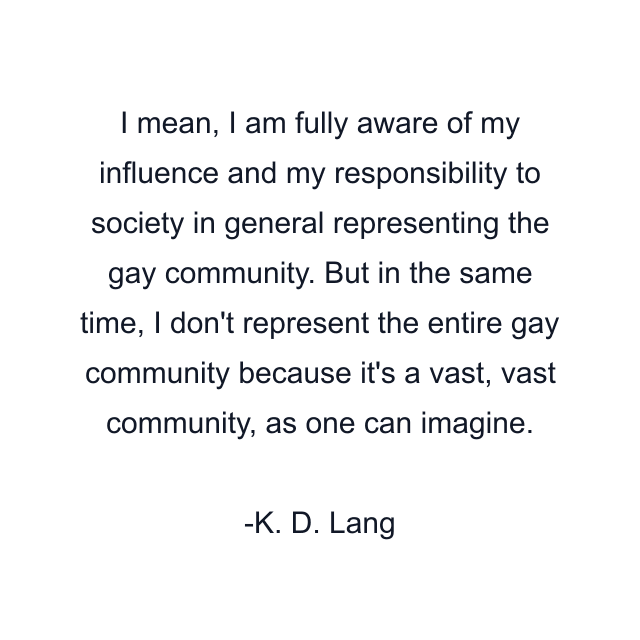 I mean, I am fully aware of my influence and my responsibility to society in general representing the gay community. But in the same time, I don't represent the entire gay community because it's a vast, vast community, as one can imagine.