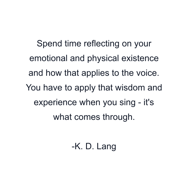 Spend time reflecting on your emotional and physical existence and how that applies to the voice. You have to apply that wisdom and experience when you sing - it's what comes through.