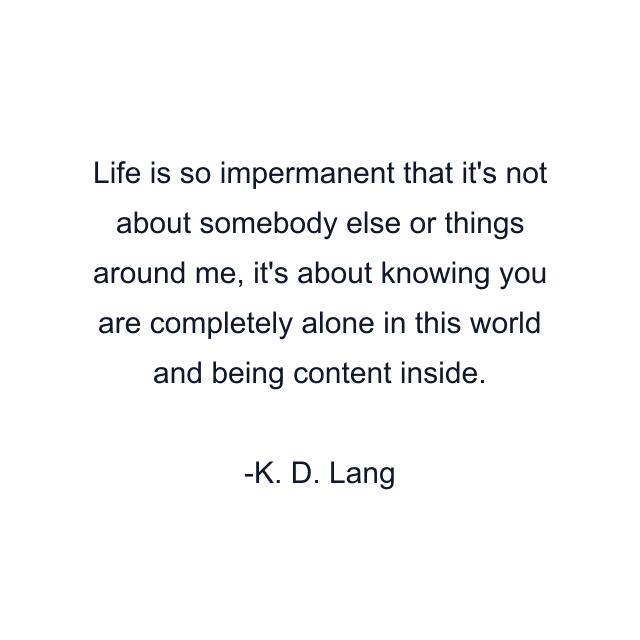 Life is so impermanent that it's not about somebody else or things around me, it's about knowing you are completely alone in this world and being content inside.