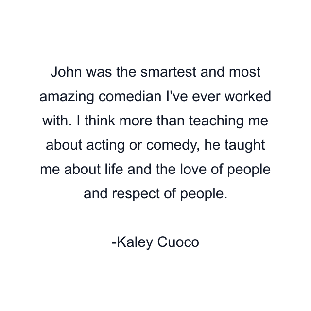 John was the smartest and most amazing comedian I've ever worked with. I think more than teaching me about acting or comedy, he taught me about life and the love of people and respect of people.