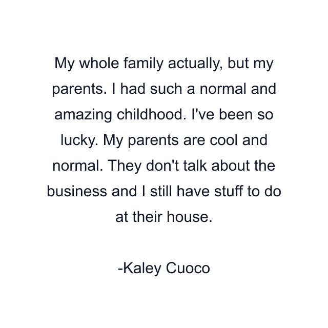 My whole family actually, but my parents. I had such a normal and amazing childhood. I've been so lucky. My parents are cool and normal. They don't talk about the business and I still have stuff to do at their house.